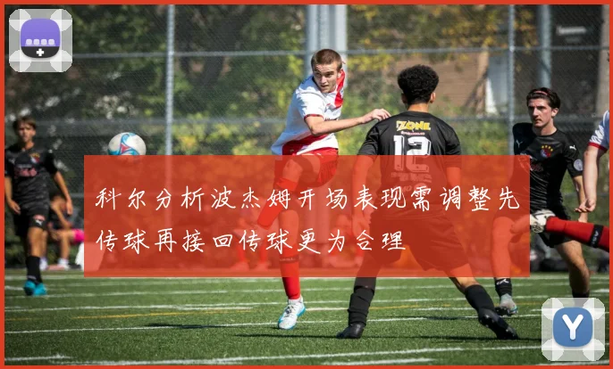 科尔分析波杰姆开场表现需调整先传球再接回传球更为合理