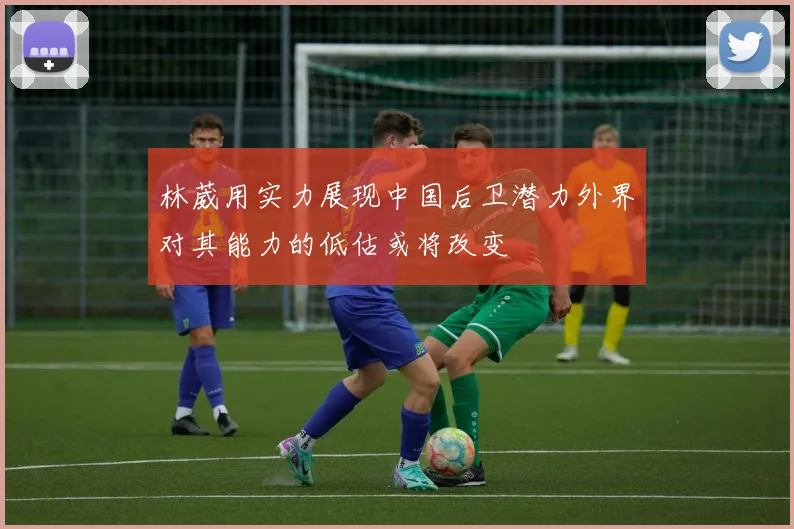 林葳用实力展现中国后卫潜力外界对其能力的低估或将改变