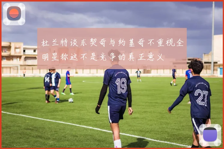 杜兰特谈东契奇与约基奇不重视全明星称这不是竞争的真正意义