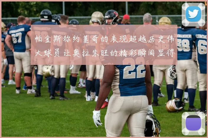 帕金斯称约基奇的表现超越历史伟大球员让奥拉朱旺的精彩瞬间显得平凡