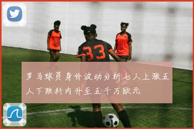 罗马球员身价波动分析七人上涨五人下跌科内升至五千万欧元