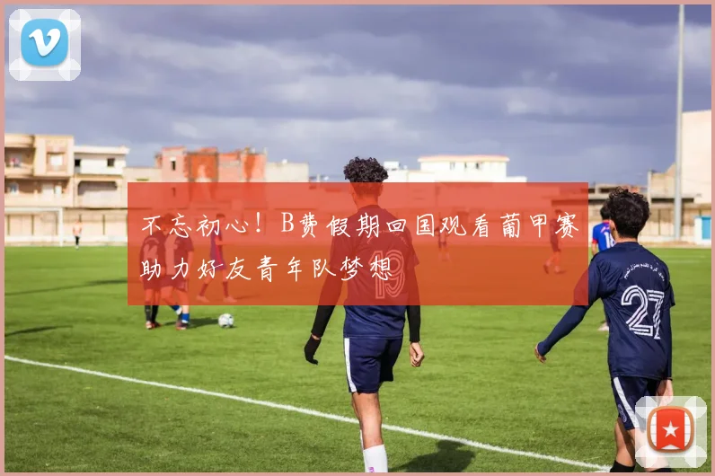 不忘初心！B费假期回国观看葡甲赛助力好友青年队梦想
