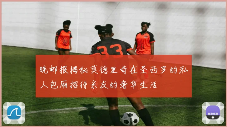 晚邮报揭秘莫德里奇在圣西罗的私人包厢招待亲友的奢华生活