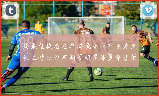 周最佳提名名单揭晓小卡布克库里杜兰特杰伦布朗等明星球员争夺荣誉