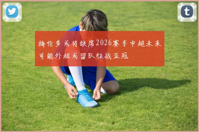 梅伦多或将缺席2026赛季中超未来可能外租或留队征战亚冠