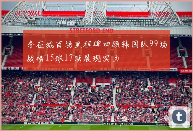 李在城百场里程碑回顾韩国队99场战绩15球17助展现实力