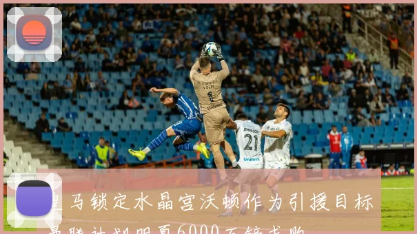 皇马锁定水晶宫沃顿作为引援目标曼联计划明夏6000万镑求购