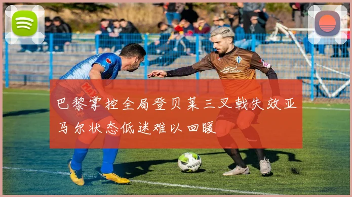 巴黎掌控全局登贝莱三叉戟失效亚马尔状态低迷难以回暖