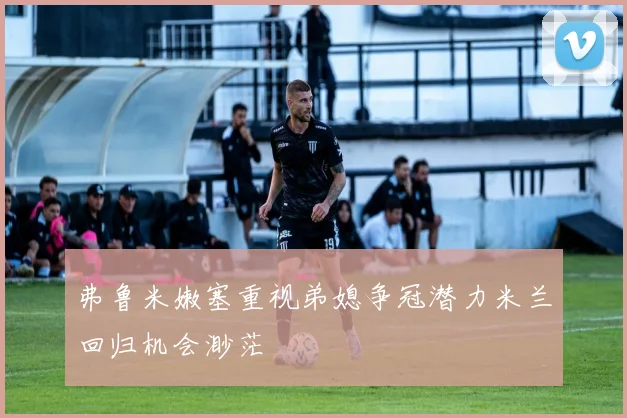 弗鲁米嫩塞重视弟媳争冠潜力米兰回归机会渺茫