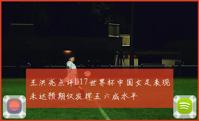 王洪亮点评U17世界杯中国女足表现未达预期仅发挥五六成水平