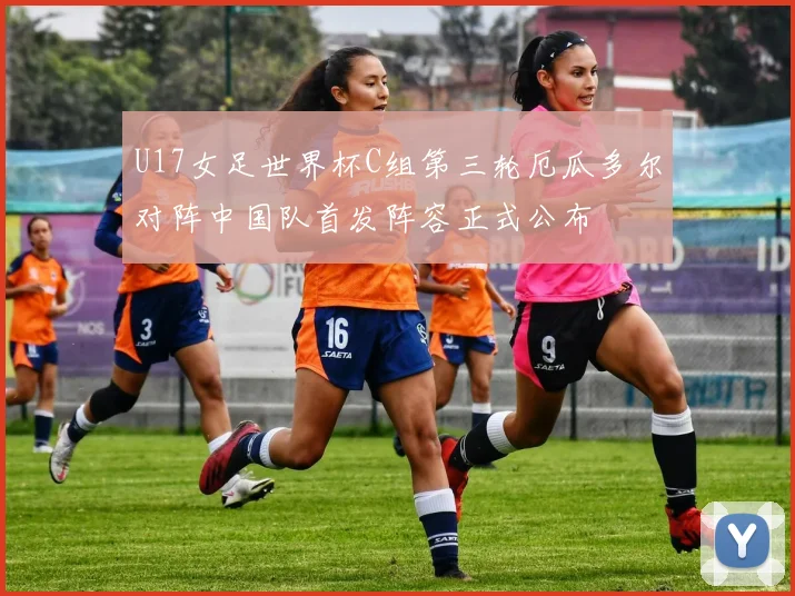 U17女足世界杯C组第三轮厄瓜多尔对阵中国队首发阵容正式公布