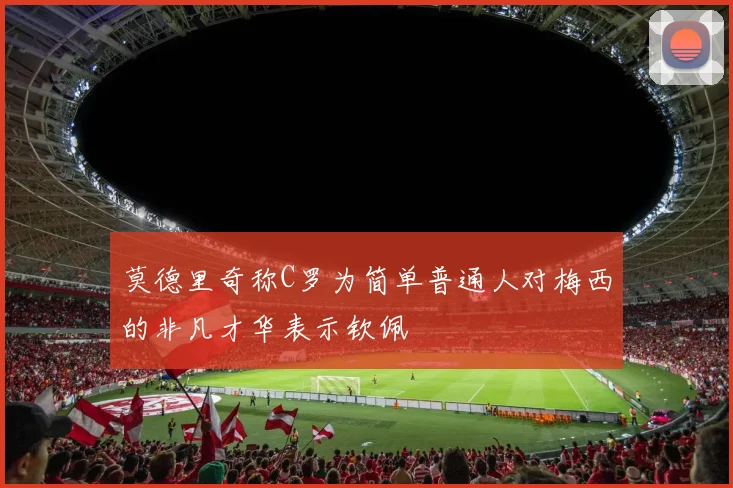 莫德里奇称C罗为简单普通人对梅西的非凡才华表示钦佩