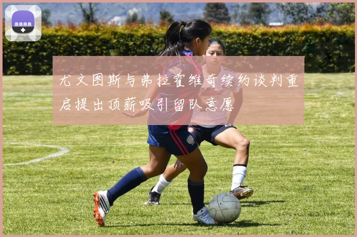 尤文图斯与弗拉霍维奇续约谈判重启提出顶薪吸引留队意愿